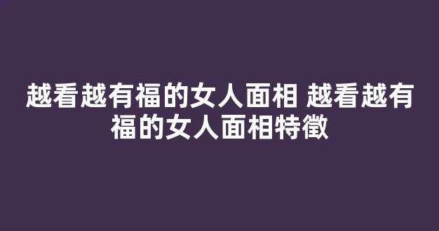 越看越有福的女人面相 越看越有福的女人面相特徵